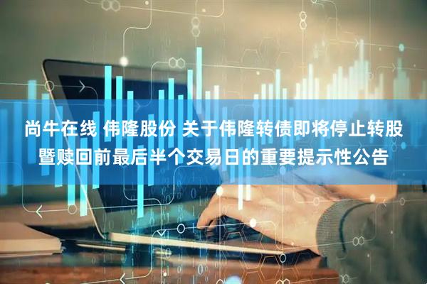 尚牛在线 伟隆股份 关于伟隆转债即将停止转股暨赎回前最后半个交易日的重要提示性公告