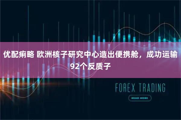 优配痢略 欧洲核子研究中心造出便携舱，成功运输92个反质子