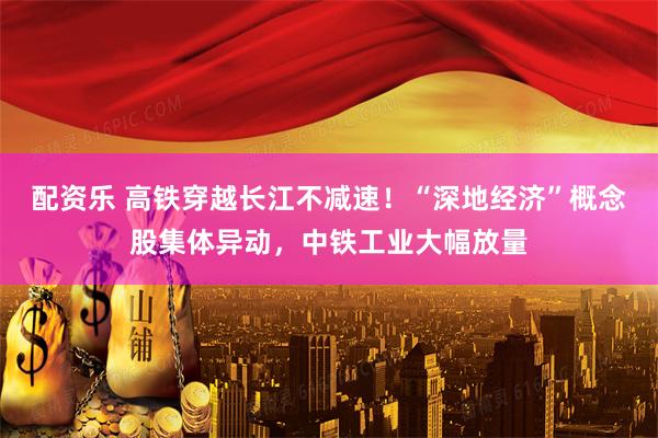 配资乐 高铁穿越长江不减速！“深地经济”概念股集体异动，中铁工业大幅放量