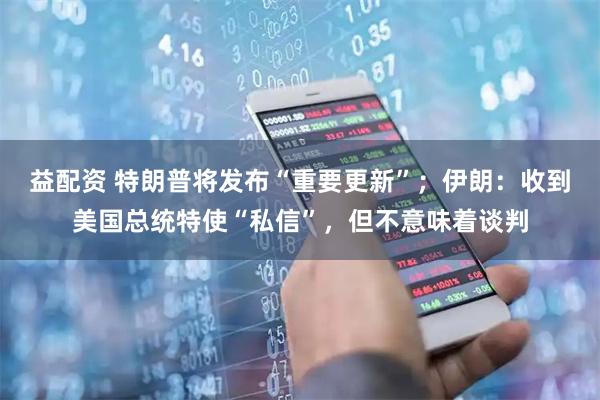 益配资 特朗普将发布“重要更新”；伊朗：收到美国总统特使“私信”，但不意味着谈判