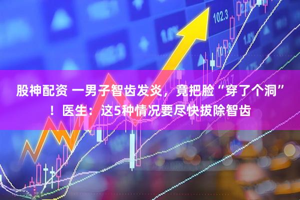股神配资 一男子智齿发炎，竟把脸“穿了个洞”！医生：这5种情况要尽快拔除智齿