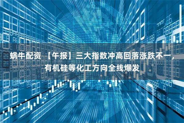 蜗牛配资 【午报】三大指数冲高回落涨跌不一，有机硅等化工方向全线爆发