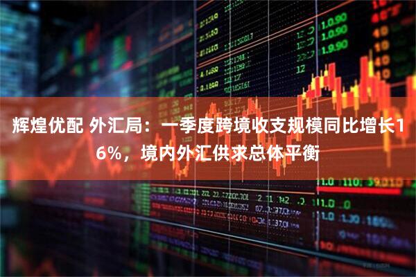 辉煌优配 外汇局：一季度跨境收支规模同比增长16%，境内外汇供求总体平衡